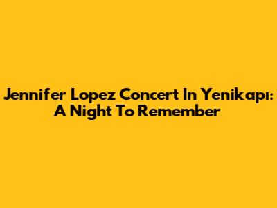 Jennifer Lopez Concert In Yenikapı: A Night To Remember