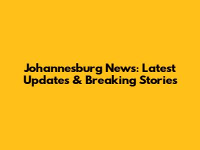Johannesburg News: Latest Updates & Breaking Stories