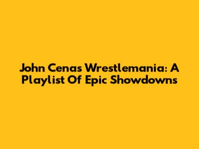 John Cena's Wrestlemania: A Playlist Of Epic Showdowns