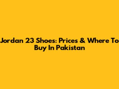 Jordan 23 Shoes: Prices & Where To Buy In Pakistan