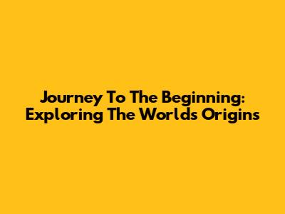 Journey To The Beginning: Exploring The World's Origins