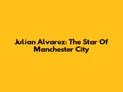 Julian Alvarez: The Star Of Manchester City