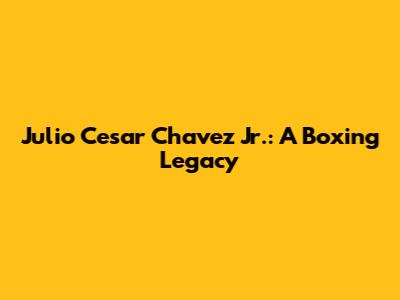 Julio Cesar Chavez Jr.: A Boxing Legacy