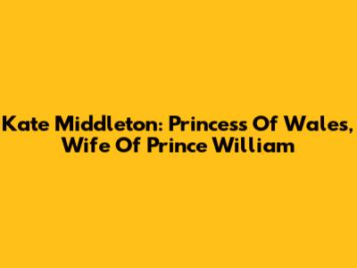 Kate Middleton: Princess Of Wales, Wife Of Prince William