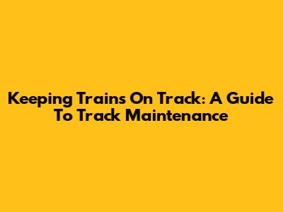 Keeping Trains On Track: A Guide To Track Maintenance