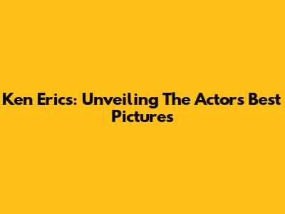 Ken Erics: Unveiling The Actor's Best Pictures