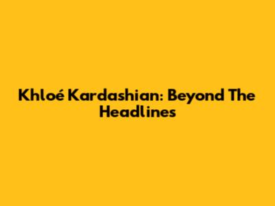 Khloé Kardashian: Beyond The Headlines