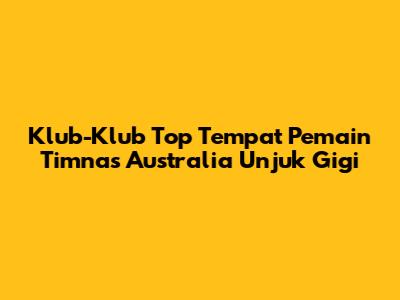 Klub-Klub Top Tempat Pemain Timnas Australia Unjuk Gigi