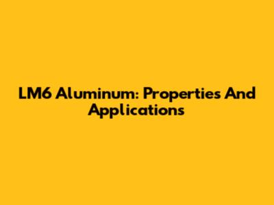 LM6 Aluminum: Properties And Applications