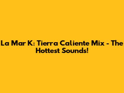 La Mar K: Tierra Caliente Mix - The Hottest Sounds!