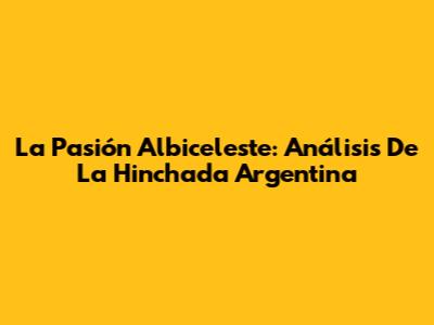 La Pasión Albiceleste: Análisis De La Hinchada Argentina