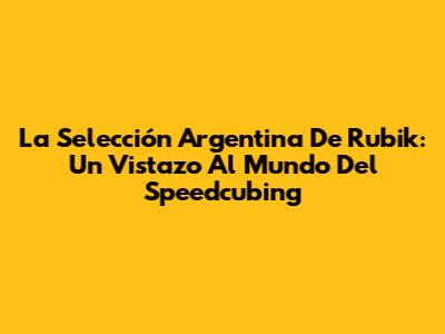 La Selección Argentina De Rubik: Un Vistazo Al Mundo Del Speedcubing
