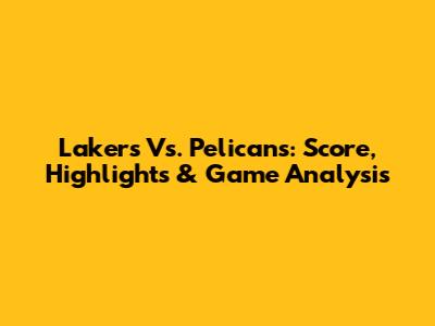 Lakers Vs. Pelicans: Score, Highlights & Game Analysis
