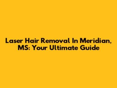 Laser Hair Removal In Meridian, MS: Your Ultimate Guide