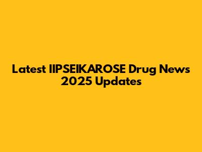 Latest IIPSEIKAROSE Drug News 2025 Updates