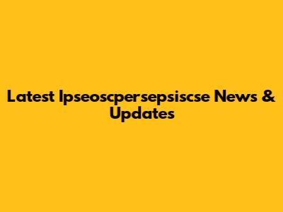 Latest Ipseoscpersepsiscse News & Updates