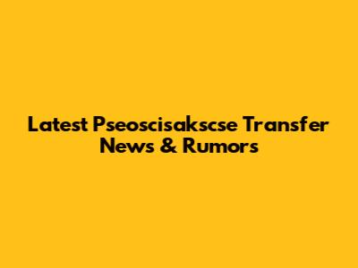 Latest Pseoscisakscse Transfer News & Rumors