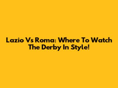 Lazio Vs Roma: Where To Watch The Derby In Style!