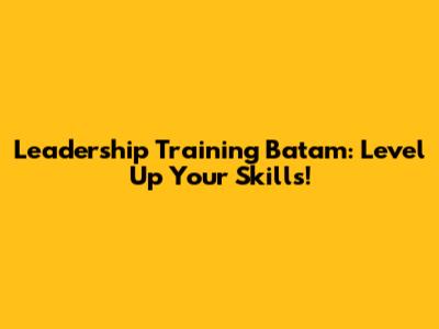 Leadership Training Batam: Level Up Your Skills!