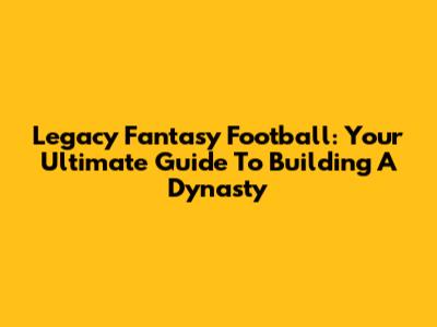 Legacy Fantasy Football: Your Ultimate Guide To Building A Dynasty