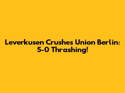 Leverkusen Crushes Union Berlin: 5-0 Thrashing!