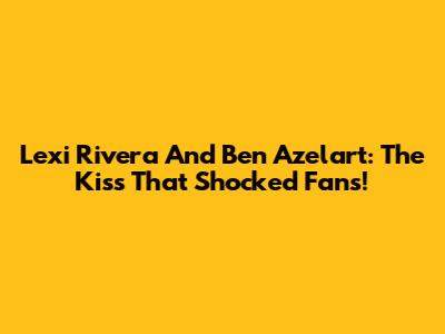 Lexi Rivera And Ben Azelart: The Kiss That Shocked Fans!