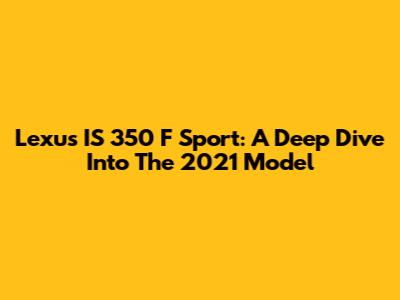 Lexus IS 350 F Sport: A Deep Dive Into The 2021 Model