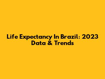 Life Expectancy In Brazil: 2023 Data & Trends