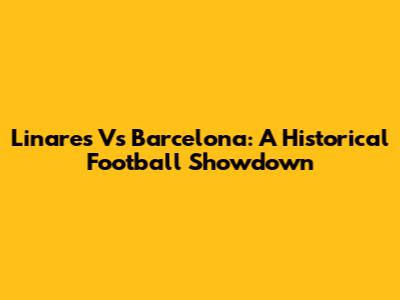 Linares Vs Barcelona: A Historical Football Showdown