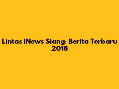 Lintas INews Siang: Berita Terbaru 2018
