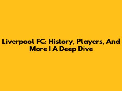 Liverpool FC: History, Players, And More | A Deep Dive