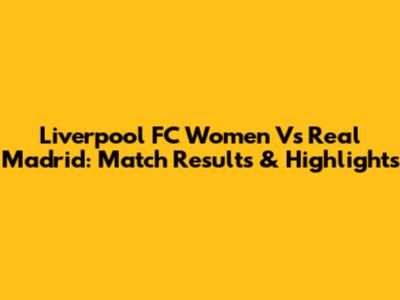 Liverpool FC Women Vs Real Madrid: Match Results & Highlights