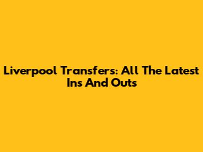 Liverpool Transfers: All The Latest Ins And Outs