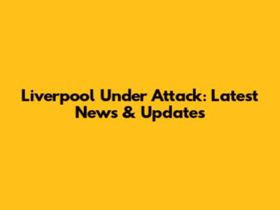 Liverpool Under Attack: Latest News & Updates