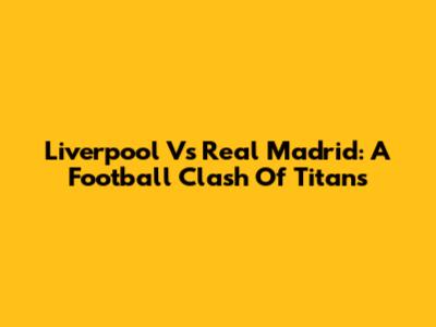 Liverpool Vs Real Madrid: A Football Clash Of Titans