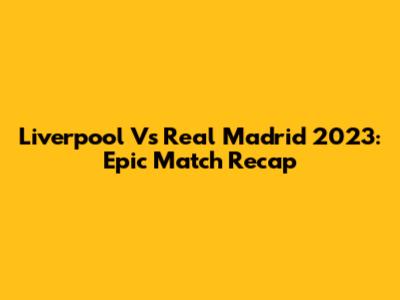 Liverpool Vs Real Madrid 2023: Epic Match Recap