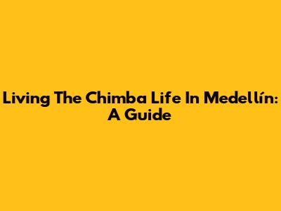 Living The 'Chimba' Life In Medellín: A Guide