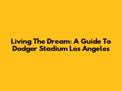 Living The Dream: A Guide To Dodger Stadium Los Angeles