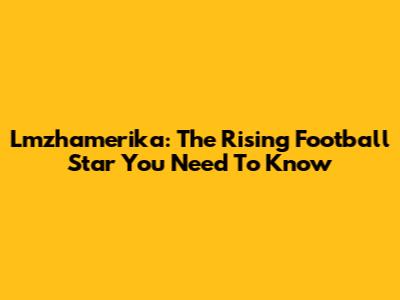 Lmzhamerika: The Rising Football Star You Need To Know