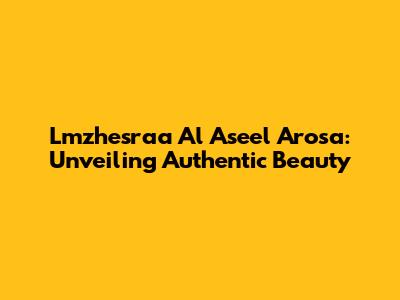 Lmzhesraa Al Aseel Arosa: Unveiling Authentic Beauty