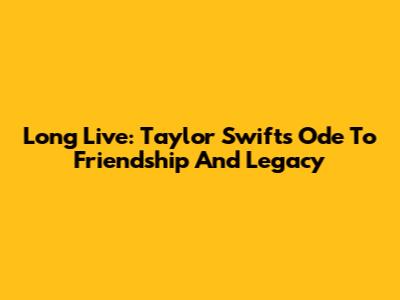 Long Live: Taylor Swift's Ode To Friendship And Legacy