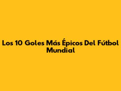 Los 10 Goles Más Épicos Del Fútbol Mundial