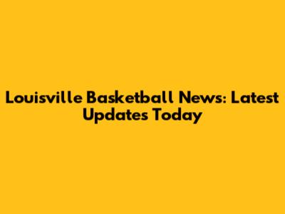 Louisville Basketball News: Latest Updates Today