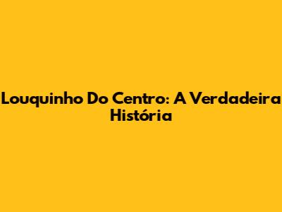 Louquinho Do Centro: A Verdadeira História