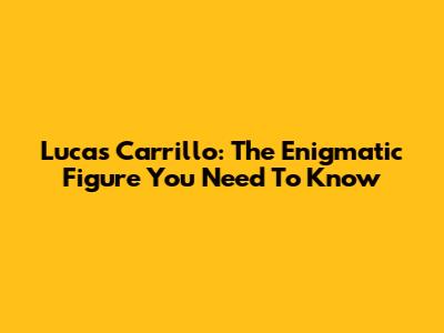 Lucas Carrillo: The Enigmatic Figure You Need To Know