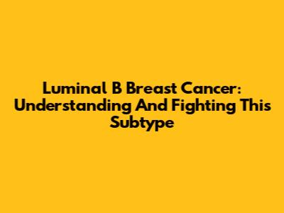 Luminal B Breast Cancer: Understanding And Fighting This Subtype