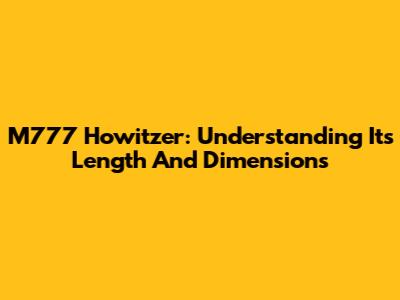 M777 Howitzer: Understanding Its Length And Dimensions