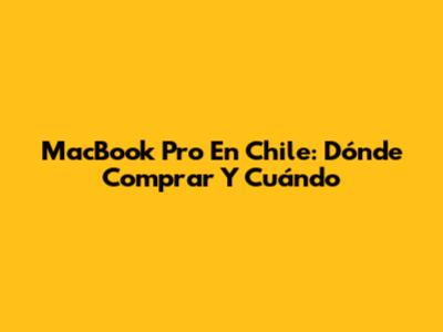 MacBook Pro En Chile: Dónde Comprar Y Cuándo