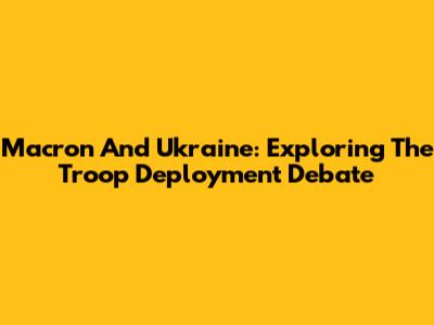 Macron And Ukraine: Exploring The Troop Deployment Debate
