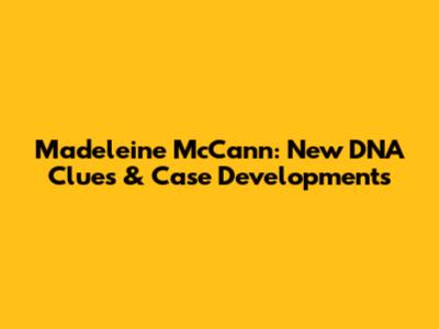 Madeleine McCann: New DNA Clues & Case Developments
